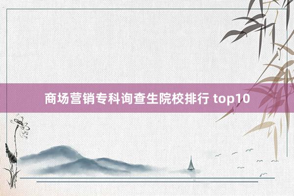 商场营销专科询查生院校排行 top10